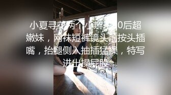 小夏寻花两个小辫子00后超嫩妹，网袜短裤镜头前按头插嘴，抬腿侧入抽插猛操，特写进出操屁股