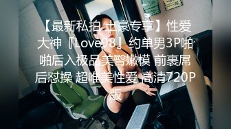 【最新私拍 土豪专享】性爱大神『Love98』约单男3P啪啪后入极品美臀嫩模 前裹屌后怼操 超唯美性爱 高清720P版