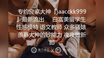 专约良家大神『jaacckk999』最新流出❤️白富美留学生 性感模特 语文教师 众多骚婊 羡慕大神的钞能力 夜夜做新郎