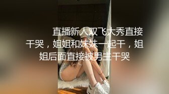 ❤️❤️直播新人双飞大秀直接干哭，姐姐和妹妹一起干，姐姐后面直接被男主干哭