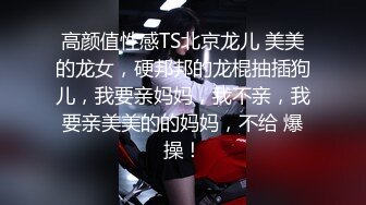 高颜值性感TS北京龙儿 美美的龙女，硬邦邦的龙棍抽插狗儿，我要亲妈妈，我不亲，我要亲美美的的妈妈，不给 爆操！