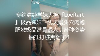 专约清纯学妹大神『Loeftart』极品嫩妹一线天馒头穴肉鲍肥嫩极品甚是诱人，各种姿势抽插打桩爽翻了！