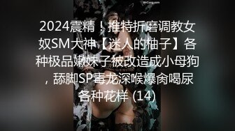 2024震精！推特折磨调教女奴SM大神【迷人的柚子】各种极品嫩妹子被改造成小母狗，舔脚SP毒龙深喉爆肏喝尿各种花样 (14)