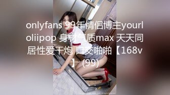 onlyfans 99年情侣博主yourloliipop 身材气质max 天天同居性爱干炮 口交啪啪【168v】 (99)