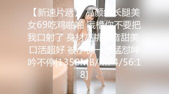 【新速片遞】 高颜细长腿美女69吃鸡啪啪 哦槽你不要把我口射了 身材高挑声音甜美 口活超好 被小伙一顿猛怼呻吟不停[1350MB/MP4/56:18]