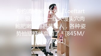 专约清纯学妹大神『Loeftart』✿极品嫩妹一线天馒头穴肉鲍肥嫩极品甚是诱人，各种姿势抽插打桩爽翻了！[845M/MP4/36:01]