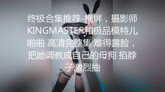 终极合集推荐-横屏，摄影师KINGMASTER和极品模特儿啪啪 高清完整集 难得露脸，把她调教成自己的母狗 掐脖子激烈抽