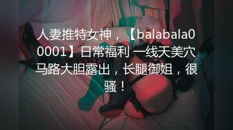 人妻推特女神，【balabala00001】日常福利 一线天美穴马路大胆露出，长腿御姐，很骚！