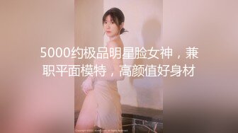 5000约极品明星脸女神，兼职平面模特，高颜值好身材