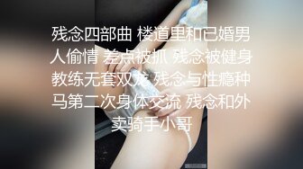 残念四部曲 楼道里和已婚男人偷情 差点被抓 残念被健身教练无套双龙 残念与性瘾种马第二次身体交流 残念和外卖骑手小哥