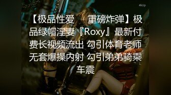 【极品性爱❤️重磅炸弹】极品绿帽淫妻『Roxy』最新付费长视频流出 勾引体育老师无套爆操内射 勾引弟弟骑乘车震