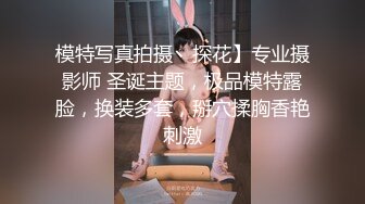 模特写真拍摄丶探花】专业摄影师 圣诞主题，极品模特露脸，换装多套，掰穴揉胸香艳刺激