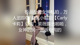 ⚫️⚫️极品反差女神私拍，万人追踪OF豪乳小姐姐【Carly卡莉】订阅，紫薇露出啪啪，女神的另一面很母狗的