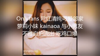 Onlyfans 网红清纯可爱邻家萝莉小妹 kainaoa 与小男友不雅自拍流出 吃鸡口爆