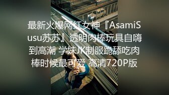 最新火爆网红女神『AsamiSusu苏苏』透明肉棒玩具自嗨到高潮 学妹JK制服跪舔吃肉棒时候最可爱 高清720P版