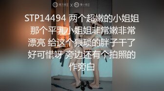 STP14494 两个超嫩的小姐姐 那个平乳小姐姐非常嫩非常漂亮 给这个猥琐的胖子干了好可惜呀 旁边还有个拍照的作旁白