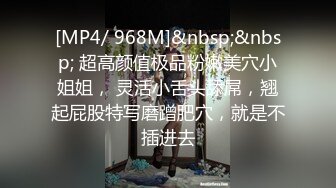 [MP4/ 968M]&nbsp;&nbsp; 超高颜值极品粉嫩美穴小姐姐， 灵活小舌头舔屌，翘起屁股特写磨蹭肥穴，就是不插进去