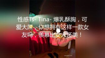 性感Ts- Tina- 爆乳酥胸，可爱大屌，你想拥有这样一款女友吗，羡慕比女人还美！