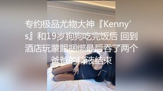 专约极品尤物大神『Kenny’s』和19岁狗狗吃完饭后 回到酒店玩蒙眼捆绑最后吞了两个爸爸的精液结束