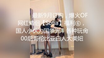 ⚫️⚫️最新9月订购，爆火OF网红情侣【Sofia】福利⑥，国人小伙为国争光，各种玩肏00后哥伦比亚白人大美妞