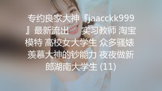 专约良家大神『jaacckk999』最新流出❤️实习教师 淘宝模特 高校女大学生 众多骚婊 羡慕大神的钞能力 夜夜做新郎湖南大学生 (11)