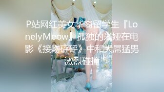 P站网红美女华裔留学生『LonelyMeow』孤独的米娅在电影《接吻砰砰》中和大屌猛男激烈碰撞