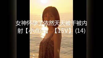 女神怀孕了依然天天被干被内射【小点点】 【15V】 (14)