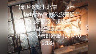 【新片速遞】北京❤️Ts乔一❤️ladyboy - 好久没有挨艹了，真的好舒服，超级紧，特别骚浪的自己撅起屁股给男人狂插，好舒服好舒服 [19M/02:18]