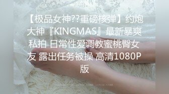 【极品女神??重磅核弹】约炮大神『KINGMAS』最新暴爽私拍 日常性爱调教蜜桃臀女友 露出任务被操 高清1080P版