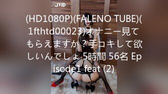 (HD1080P)(FALENO TUBE)(1fthtd00023)オナニー見てもらえますか？手コキして欲しいんでしょ 5時間 56名 Episode1 feat (2)