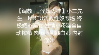 【调教❤️淫奴大神】小二先生✿ MRTU调教性奴专场 终极媚态淫女 发情小母猫全自动榨精 肉棒干到翻白眼 内射淫汁