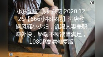 小东全国寻妹 探花 2020.12.25【666小祁探花】酒店约操风骚小少妇，饥渴人妻兼职赚外快，娇喘不断欲望满足，1080P高清修复版