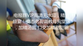 电报群VIP高清无水印，精液盛宴！变态老哥调教母狗堂妹，加精汤圆 口交加精甜甜圈