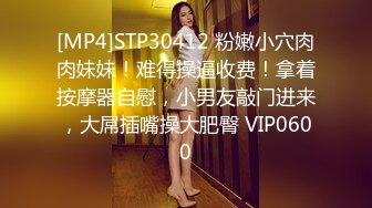 [MP4]STP30412 粉嫩小穴肉肉妹妹！难得操逼收费！拿着按摩器自慰，小男友敲门进来，大屌插嘴操大肥臀 VIP0600