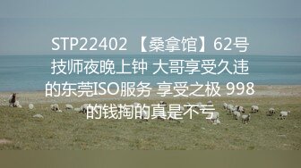 STP22402 【桑拿馆】62号技师夜晚上钟 大哥享受久违的东莞ISO服务 享受之极 998的钱掏的真是不亏