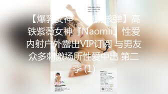 【爆乳女神❤️重磅核弹】高铁紫薇女神『Naomii』性爱内射户外露出VIP订阅 与男友众多刺激场所性爱中出 第二季 (1)