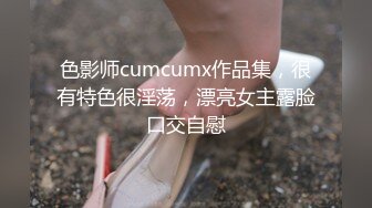 色影师cumcumx作品集，很有特色很淫荡，漂亮女主露脸口交自慰